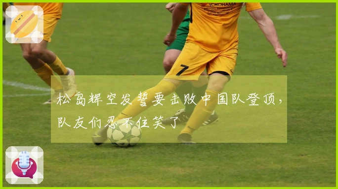 松岛辉空发誓要击败中国队登顶，队友们忍不住笑了