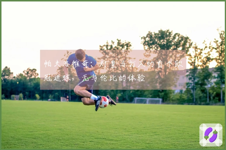 帕夫洛维奇：对皇马打入的首个欧冠进球，无与伦比的体验