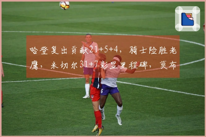哈登复出贡献21+5+4,骑士险胜老鹰,米切尔31+7彰显里程碑,莫布利砍下22+19