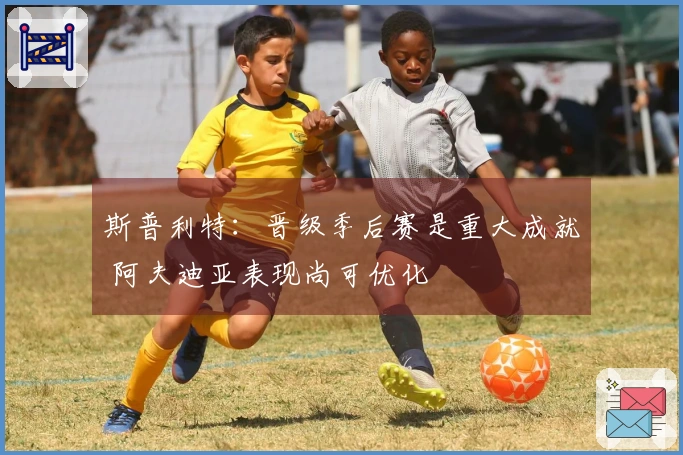 斯普利特：晋级季后赛是重大成就 阿夫迪亚表现尚可优化