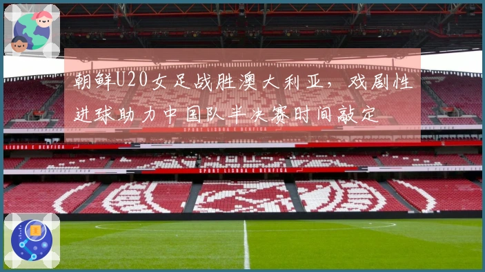 朝鲜U20女足战胜澳大利亚，戏剧性进球助力中国队半决赛时间敲定