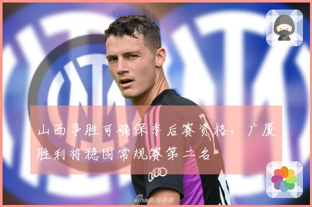 山西争胜可确保季后赛资格，广厦胜利将稳固常规赛第二名