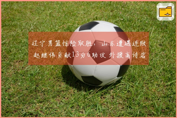 辽宁男篮惊险取胜，山东遭遇连败 赵继伟贡献13分6助攻 外援高诗岩表现起伏