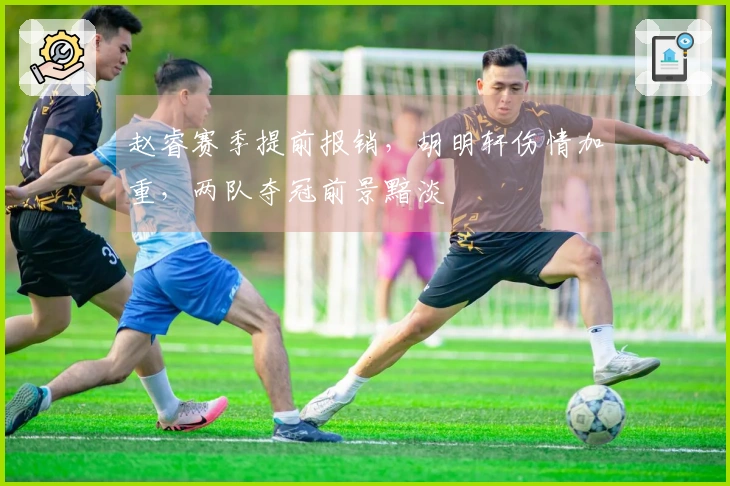 赵睿赛季提前报销，胡明轩伤情加重，两队夺冠前景黯淡